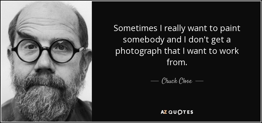 Sometimes I really want to paint somebody and I don't get a photograph that I want to work from. - Chuck Close