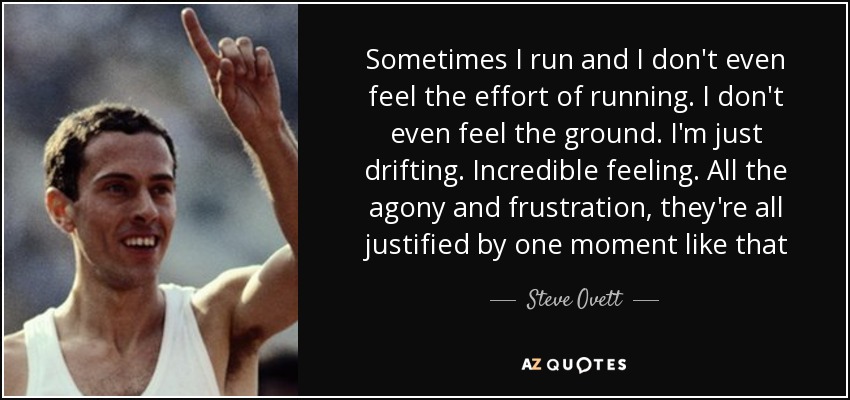 Sometimes I run and I don't even feel the effort of running. I don't even feel the ground. I'm just drifting. Incredible feeling. All the agony and frustration, they're all justified by one moment like that - Steve Ovett