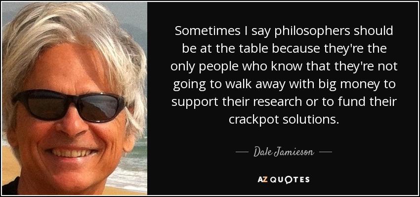 Sometimes I say philosophers should be at the table because they're the only people who know that they're not going to walk away with big money to support their research or to fund their crackpot solutions. - Dale Jamieson