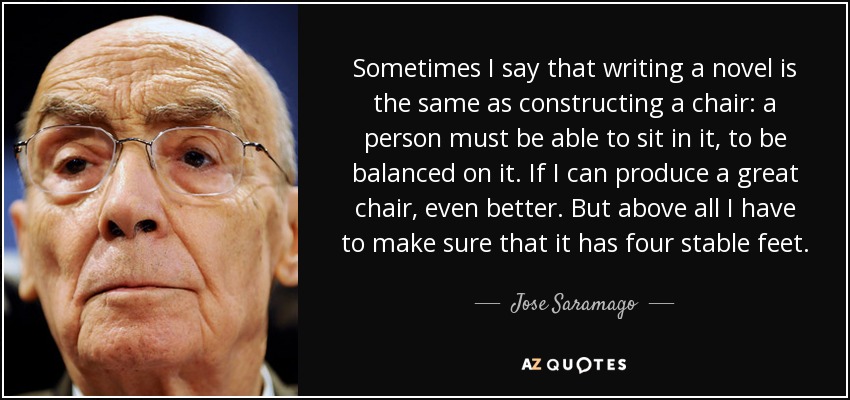 Sometimes I say that writing a novel is the same as constructing a chair: a person must be able to sit in it, to be balanced on it. If I can produce a great chair, even better. But above all I have to make sure that it has four stable feet. - Jose Saramago