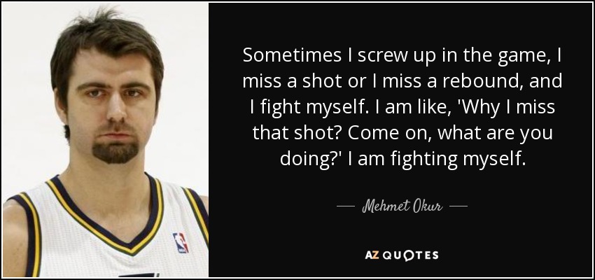 Sometimes I screw up in the game, I miss a shot or I miss a rebound, and I fight myself. I am like, 'Why I miss that shot? Come on, what are you doing?' I am fighting myself. - Mehmet Okur