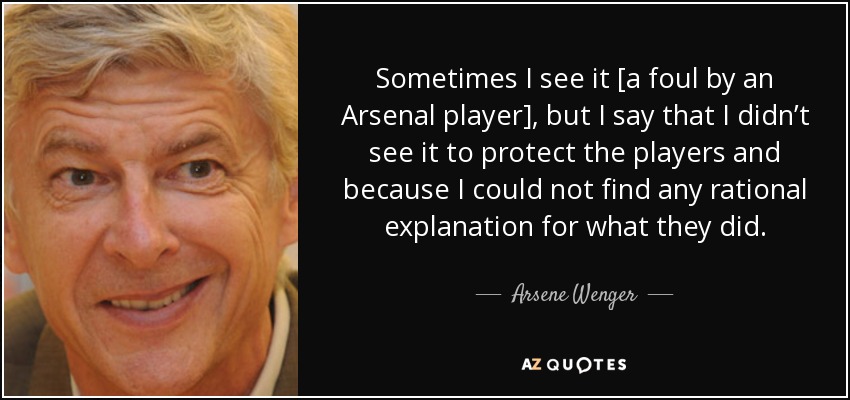 Sometimes I see it [a foul by an Arsenal player], but I say that I didn’t see it to protect the players and because I could not find any rational explanation for what they did. - Arsene Wenger