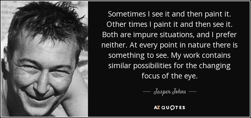 Sometimes I see it and then paint it. Other times I paint it and then see it. Both are impure situations, and I prefer neither. At every point in nature there is something to see. My work contains similar possibilities for the changing focus of the eye. - Jasper Johns