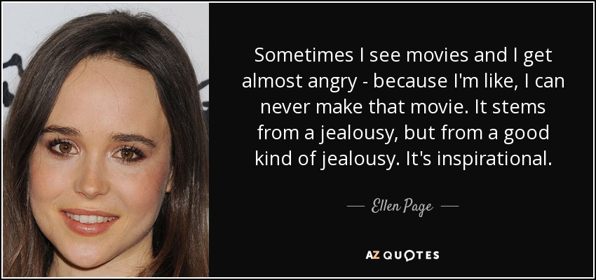 Sometimes I see movies and I get almost angry - because I'm like, I can never make that movie. It stems from a jealousy, but from a good kind of jealousy. It's inspirational. - Ellen Page