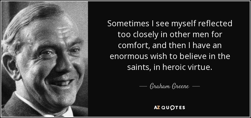 Sometimes I see myself reflected too closely in other men for comfort, and then I have an enormous wish to believe in the saints, in heroic virtue. - Graham Greene