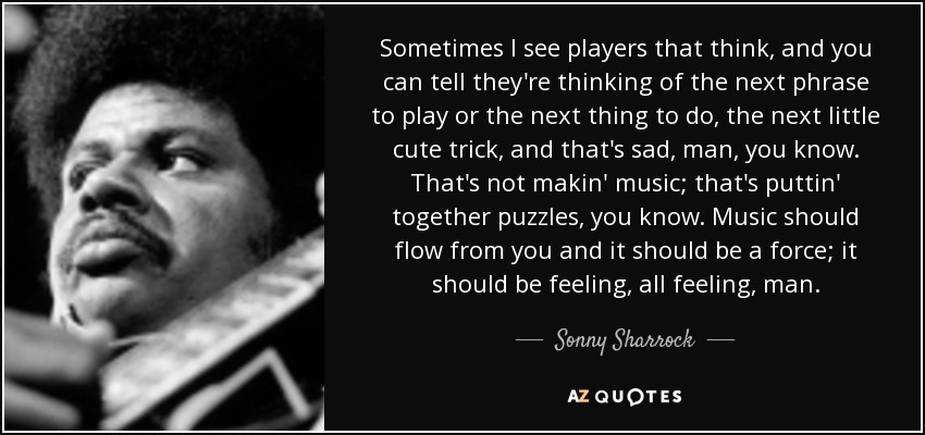 Sometimes I see players that think, and you can tell they're thinking of the next phrase to play or the next thing to do, the next little cute trick, and that's sad, man, you know. That's not makin' music; that's puttin' together puzzles, you know. Music should flow from you and it should be a force; it should be feeling, all feeling, man. - Sonny Sharrock