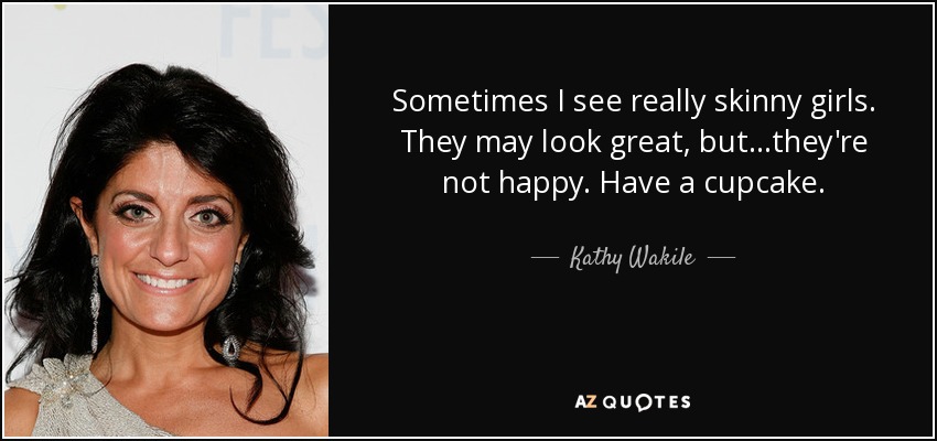 Sometimes I see really skinny girls. They may look great, but...they're not happy. Have a cupcake. - Kathy Wakile