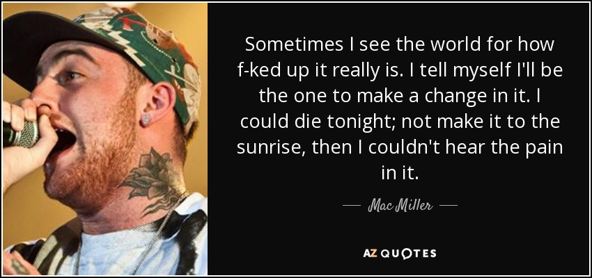 Sometimes I see the world for how f-ked up it really is. I tell myself I'll be the one to make a change in it. I could die tonight; not make it to the sunrise, then I couldn't hear the pain in it. - Mac Miller