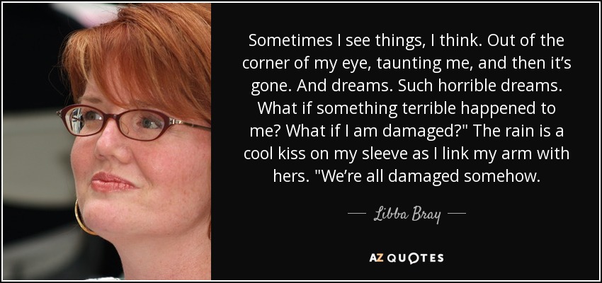 Sometimes I see things, I think. Out of the corner of my eye, taunting me, and then it’s gone. And dreams. Such horrible dreams. What if something terrible happened to me? What if I am damaged?