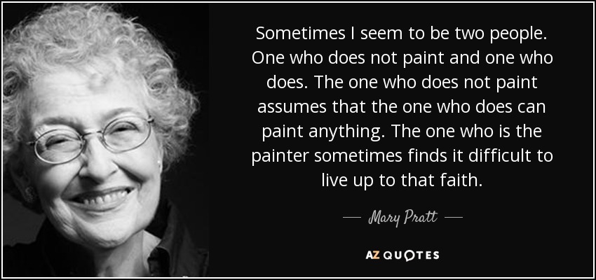 Sometimes I seem to be two people. One who does not paint and one who does. The one who does not paint assumes that the one who does can paint anything. The one who is the painter sometimes finds it difficult to live up to that faith. - Mary Pratt