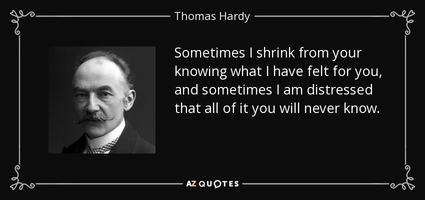 Sometimes I shrink from your knowing what I have felt for you, and sometimes I am distressed that all of it you will never know. - Thomas Hardy