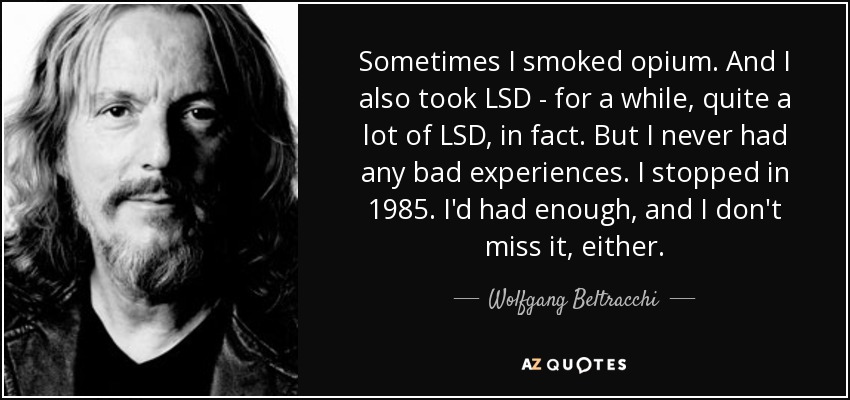 Sometimes I smoked opium. And I also took LSD - for a while, quite a lot of LSD, in fact. But I never had any bad experiences. I stopped in 1985. I'd had enough, and I don't miss it, either. - Wolfgang Beltracchi