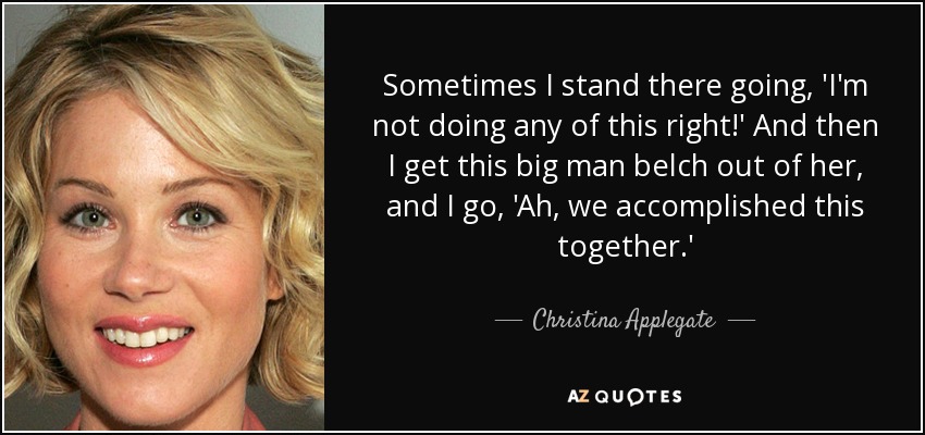Sometimes I stand there going, 'I'm not doing any of this right!' And then I get this big man belch out of her, and I go, 'Ah, we accomplished this together.' - Christina Applegate