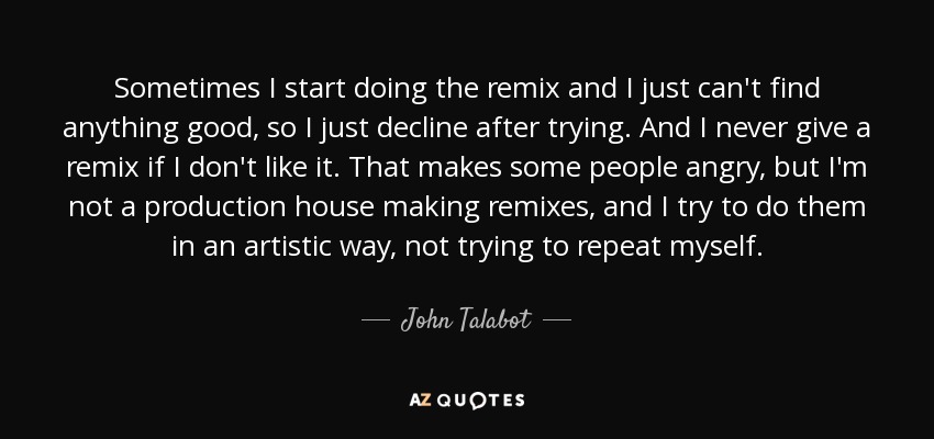 Sometimes I start doing the remix and I just can't find anything good, so I just decline after trying. And I never give a remix if I don't like it. That makes some people angry, but I'm not a production house making remixes, and I try to do them in an artistic way, not trying to repeat myself. - John Talabot