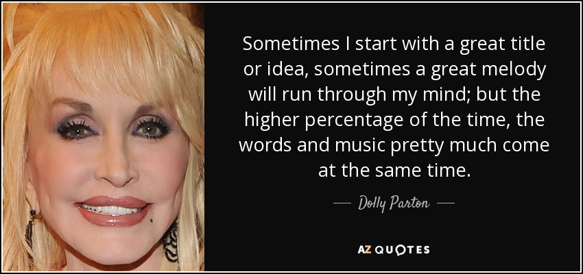 Sometimes I start with a great title or idea, sometimes a great melody will run through my mind; but the higher percentage of the time, the words and music pretty much come at the same time. - Dolly Parton