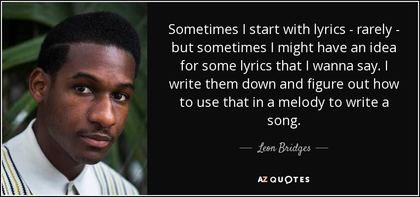 Sometimes I start with lyrics - rarely - but sometimes I might have an idea for some lyrics that I wanna say. I write them down and figure out how to use that in a melody to write a song. - Leon Bridges