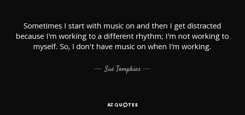Sometimes I start with music on and then I get distracted because I'm working to a different rhythm; I'm not working to myself. So, I don't have music on when I'm working. - Sue Tompkins