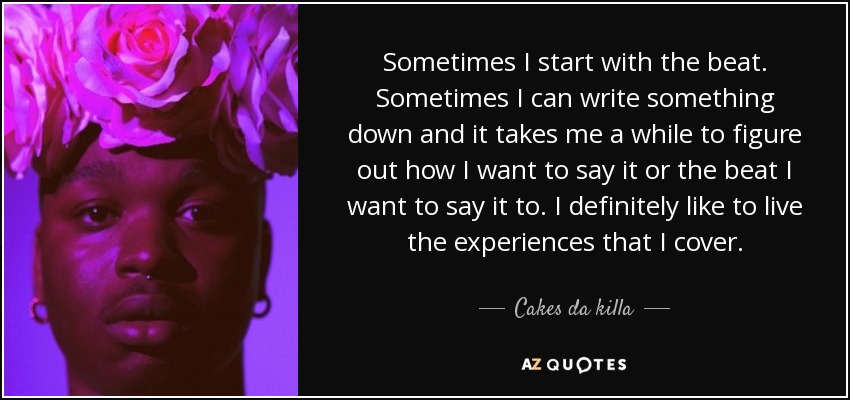 Sometimes I start with the beat. Sometimes I can write something down and it takes me a while to figure out how I want to say it or the beat I want to say it to. I definitely like to live the experiences that I cover. - Cakes da killa