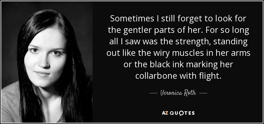 Sometimes I still forget to look for the gentler parts of her. For so long all I saw was the strength, standing out like the wiry muscles in her arms or the black ink marking her collarbone with flight. - Veronica Roth