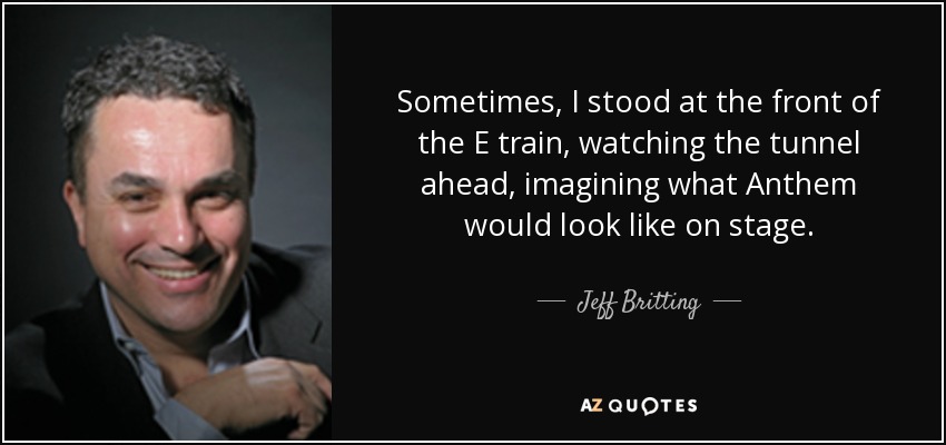 Sometimes, I stood at the front of the E train, watching the tunnel ahead, imagining what Anthem would look like on stage. - Jeff Britting