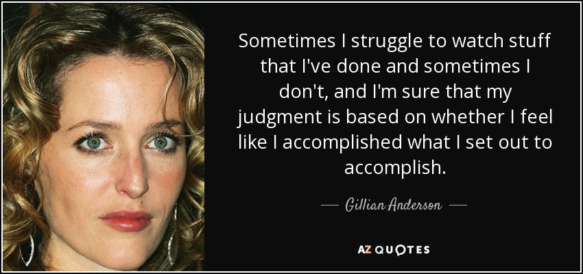 Sometimes I struggle to watch stuff that I've done and sometimes I don't, and I'm sure that my judgment is based on whether I feel like I accomplished what I set out to accomplish. - Gillian Anderson