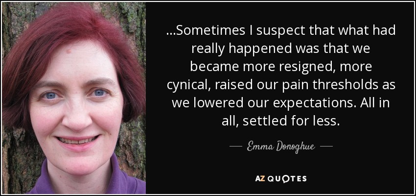 ...Sometimes I suspect that what had really happened was that we became more resigned, more cynical, raised our pain thresholds as we lowered our expectations. All in all, settled for less. - Emma Donoghue