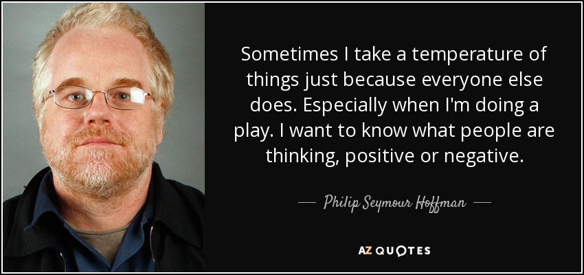 Sometimes I take a temperature of things just because everyone else does. Especially when I'm doing a play. I want to know what people are thinking, positive or negative. - Philip Seymour Hoffman