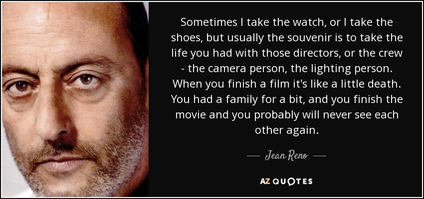 Sometimes I take the watch, or I take the shoes, but usually the souvenir is to take the life you had with those directors, or the crew - the camera person, the lighting person. When you finish a film it's like a little death. You had a family for a bit, and you finish the movie and you probably will never see each other again. - Jean Reno