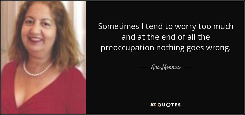 Sometimes I tend to worry too much and at the end of all the preoccupation nothing goes wrong. - Ana Monnar