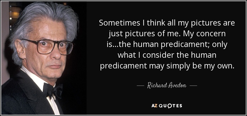 Sometimes I think all my pictures are just pictures of me. My concern is...the human predicament; only what I consider the human predicament may simply be my own. - Richard Avedon