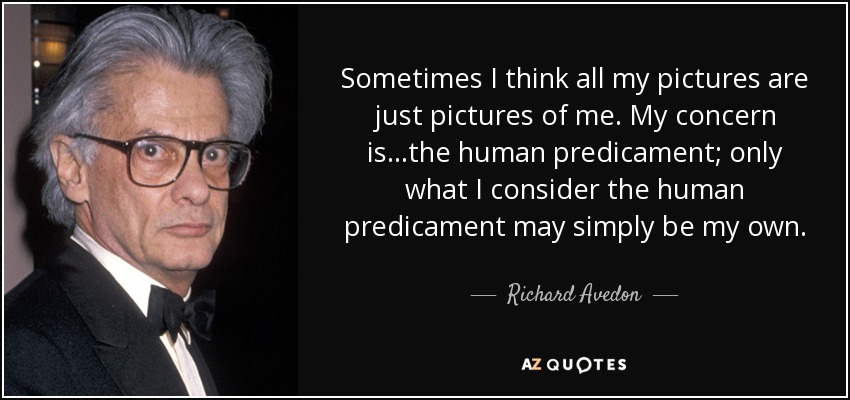 Sometimes I think all my pictures are just pictures of me. My concern is...the human predicament; only what I consider the human predicament may simply be my own. - Richard Avedon