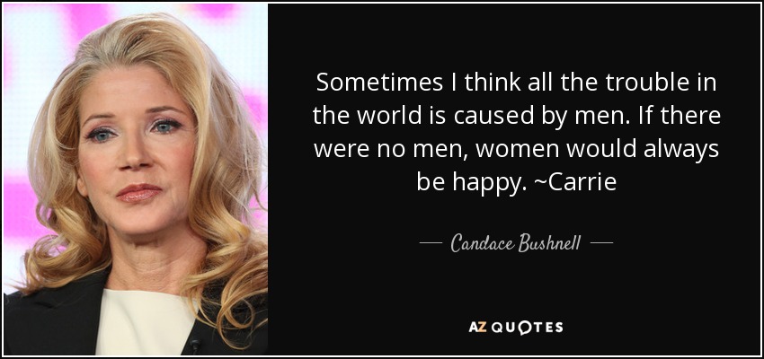 Sometimes I think all the trouble in the world is caused by men. If there were no men, women would always be happy. ~Carrie - Candace Bushnell