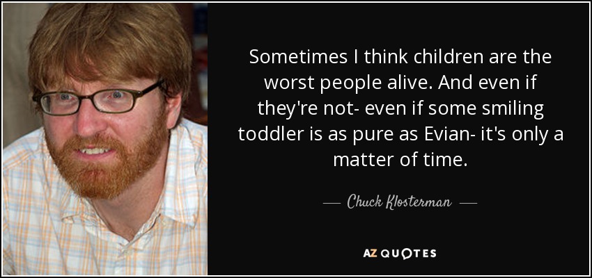 Sometimes I think children are the worst people alive. And even if they're not- even if some smiling toddler is as pure as Evian- it's only a matter of time. - Chuck Klosterman