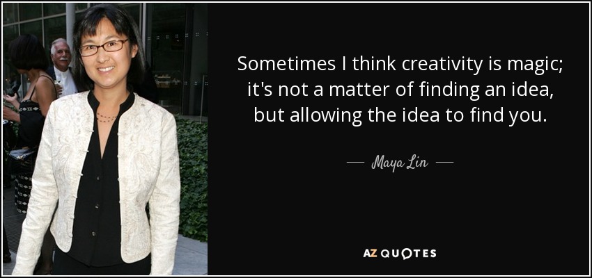 Sometimes I think creativity is magic; it's not a matter of finding an idea, but allowing the idea to find you. - Maya Lin