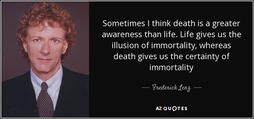Sometimes I think death is a greater awareness than life. Life gives us the illusion of immortality, whereas death gives us the certainty of immortality - Frederick Lenz
