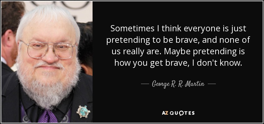 Sometimes I think everyone is just pretending to be brave, and none of us really are. Maybe pretending is how you get brave, I don't know. - George R. R. Martin