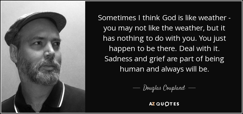 Sometimes I think God is like weather - you may not like the weather, but it has nothing to do with you. You just happen to be there. Deal with it. Sadness and grief are part of being human and always will be. - Douglas Coupland