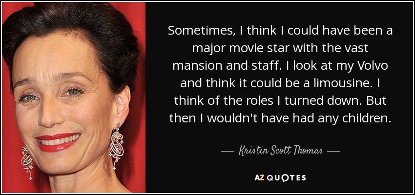 Sometimes, I think I could have been a major movie star with the vast mansion and staff. I look at my Volvo and think it could be a limousine. I think of the roles I turned down. But then I wouldn't have had any children. - Kristin Scott Thomas