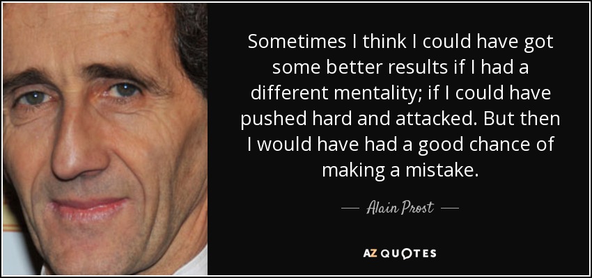 Sometimes I think I could have got some better results if I had a different mentality; if I could have pushed hard and attacked. But then I would have had a good chance of making a mistake. - Alain Prost