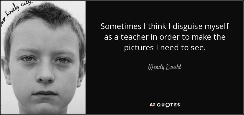 Sometimes I think I disguise myself as a teacher in order to make the pictures I need to see. - Wendy Ewald