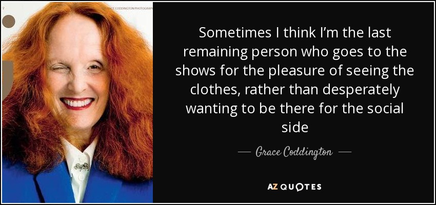 Sometimes I think I’m the last remaining person who goes to the shows for the pleasure of seeing the clothes, rather than desperately wanting to be there for the social side - Grace Coddington