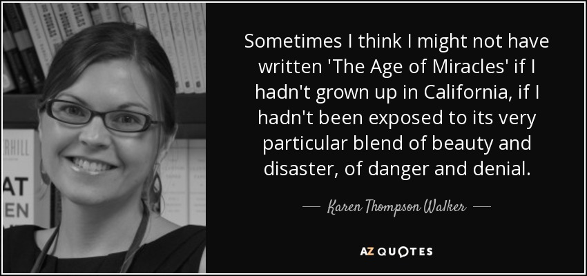 Sometimes I think I might not have written 'The Age of Miracles' if I hadn't grown up in California, if I hadn't been exposed to its very particular blend of beauty and disaster, of danger and denial. - Karen Thompson Walker