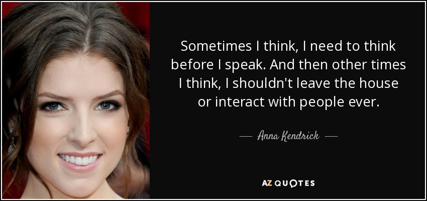 Sometimes I think, I need to think before I speak. And then other times I think, I shouldn't leave the house or interact with people ever. - Anna Kendrick