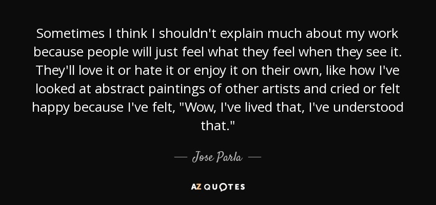 Sometimes I think I shouldn't explain much about my work because people will just feel what they feel when they see it. They'll love it or hate it or enjoy it on their own, like how I've looked at abstract paintings of other artists and cried or felt happy because I've felt, 