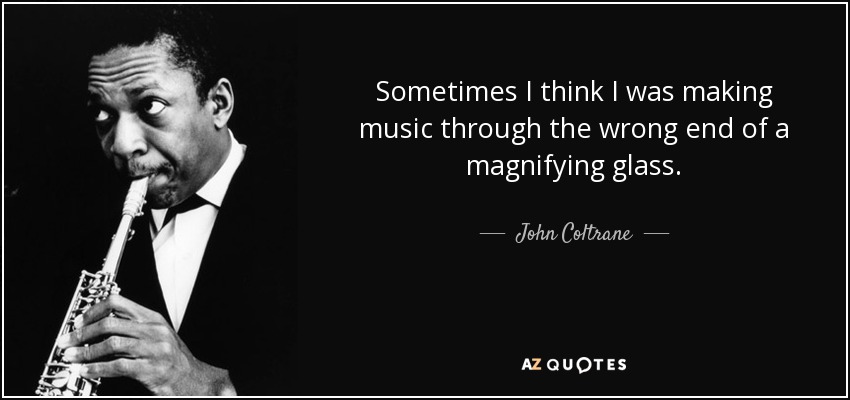 Sometimes I think I was making music through the wrong end of a magnifying glass. - John Coltrane