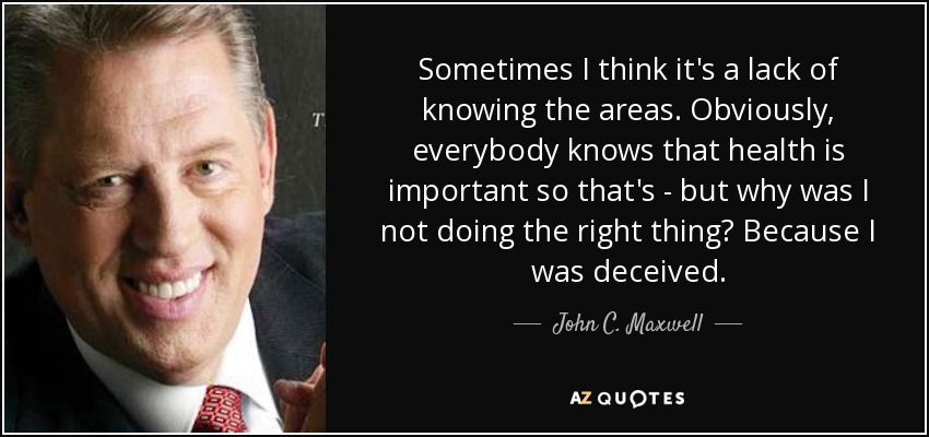 Sometimes I think it's a lack of knowing the areas. Obviously, everybody knows that health is important so that's - but why was I not doing the right thing? Because I was deceived. - John C. Maxwell