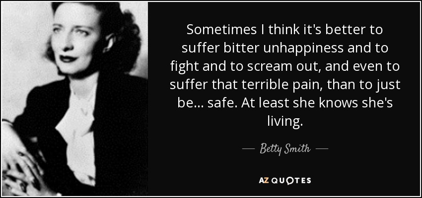 Sometimes I think it's better to suffer bitter unhappiness and to fight and to scream out, and even to suffer that terrible pain, than to just be... safe. At least she knows she's living. - Betty Smith