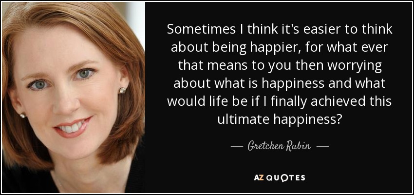 Sometimes I think it's easier to think about being happier, for what ever that means to you then worrying about what is happiness and what would life be if I finally achieved this ultimate happiness? - Gretchen Rubin