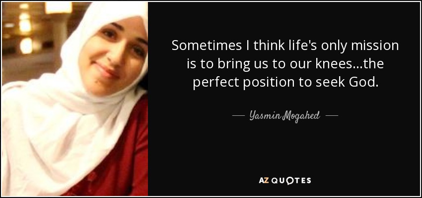 Sometimes I think life's only mission is to bring us to our knees...the perfect position to seek God. - Yasmin Mogahed