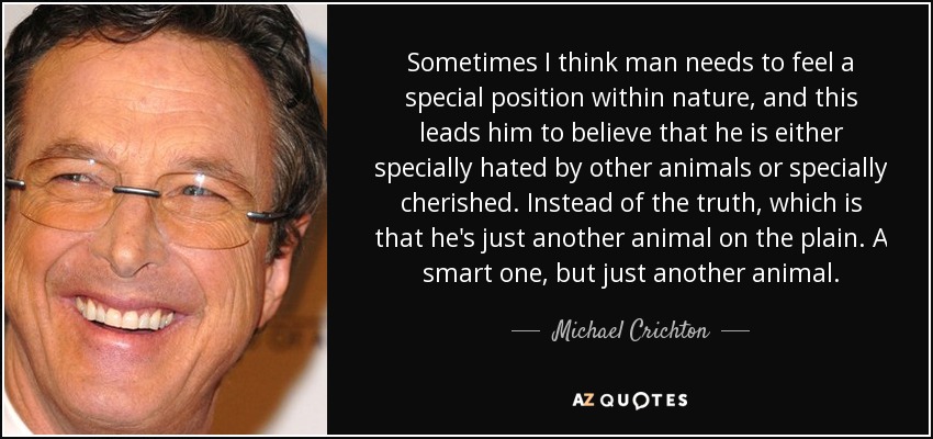 Sometimes I think man needs to feel a special position within nature, and this leads him to believe that he is either specially hated by other animals or specially cherished. Instead of the truth, which is that he's just another animal on the plain. A smart one, but just another animal. - Michael Crichton